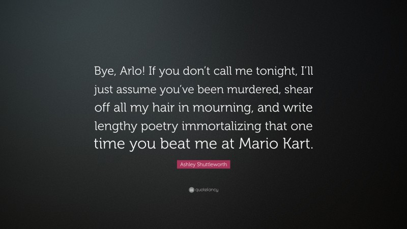 Ashley Shuttleworth Quote: “Bye, Arlo! If you don’t call me tonight, I’ll just assume you’ve been murdered, shear off all my hair in mourning, and write lengthy poetry immortalizing that one time you beat me at Mario Kart.”