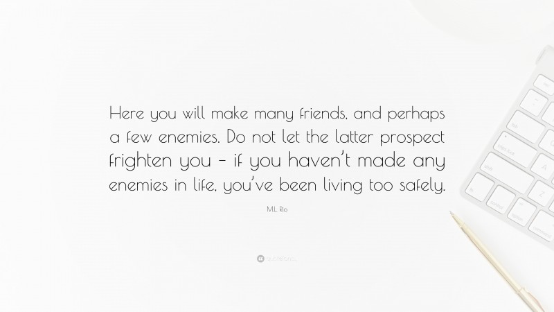 M.L. Rio Quote: “Here you will make many friends, and perhaps a few enemies. Do not let the latter prospect frighten you – if you haven’t made any enemies in life, you’ve been living too safely.”