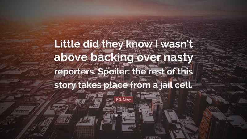 R.S. Grey Quote: “Little did they know I wasn’t above backing over nasty reporters. Spoiler: the rest of this story takes place from a jail cell.”