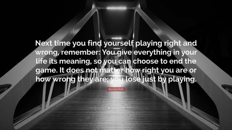Bernard Roth Quote: “Next time you find yourself playing right and wrong, remember: You give everything in your life its meaning, so you can choose to end the game. It does not matter how right you are or how wrong they are; you lose just by playing.”