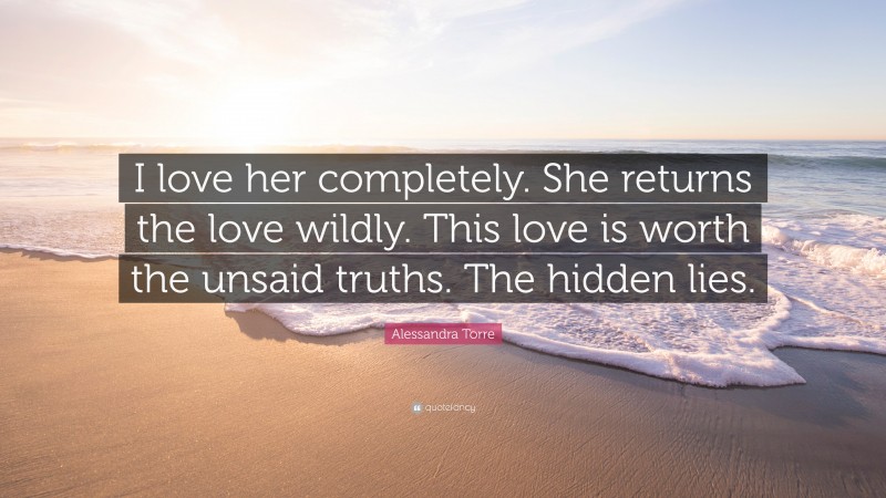 Alessandra Torre Quote: “I love her completely. She returns the love wildly. This love is worth the unsaid truths. The hidden lies.”