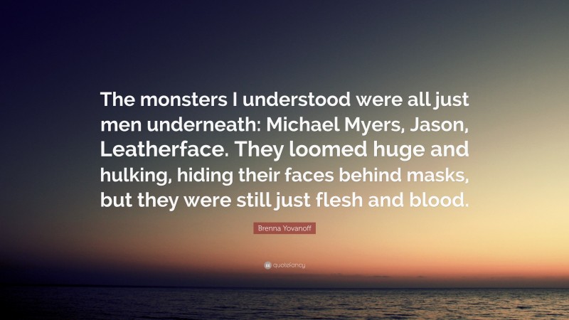 Brenna Yovanoff Quote: “The monsters I understood were all just men underneath: Michael Myers, Jason, Leatherface. They loomed huge and hulking, hiding their faces behind masks, but they were still just flesh and blood.”