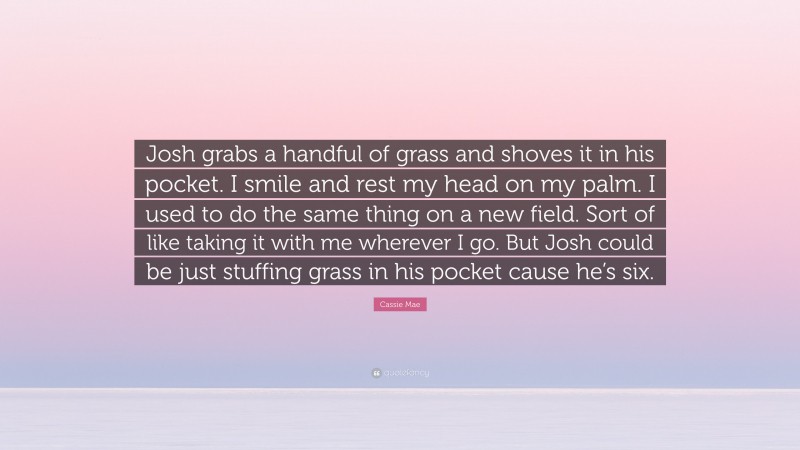 Cassie Mae Quote: “Josh grabs a handful of grass and shoves it in his pocket. I smile and rest my head on my palm. I used to do the same thing on a new field. Sort of like taking it with me wherever I go. But Josh could be just stuffing grass in his pocket cause he’s six.”