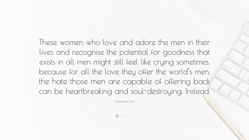 Clementine Ford Quote: “These women who love and adore the men in their lives and recognise the potential for goodness that exists in all men might still feel like crying sometimes, because for all the love they offer the world’s men, the hate those men are capable of offering back can be heartbreaking and soul-destroying. Instead.”