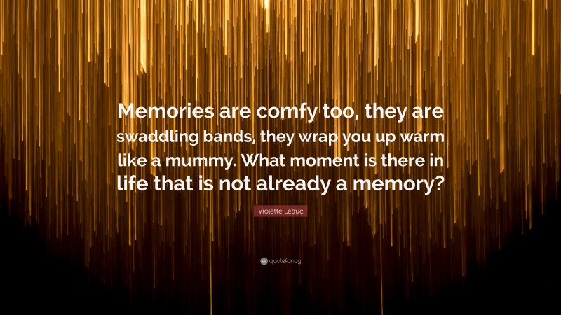Violette Leduc Quote: “Memories are comfy too, they are swaddling bands, they wrap you up warm like a mummy. What moment is there in life that is not already a memory?”