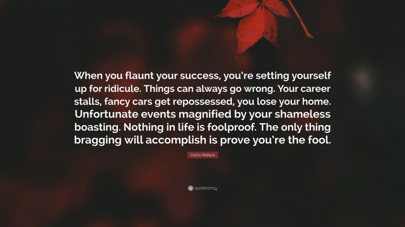 Carlos Wallace Quote: “When you flaunt your success, you’re setting yourself up for ridicule. Things can always go wrong. Your career stalls, fancy cars get repossessed, you lose your home. Unfortunate events magnified by your shameless boasting. Nothing in life is foolproof. The only thing bragging will accomplish is prove you’re the fool.”