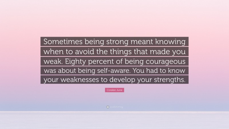 Coralee June Quote: “Sometimes being strong meant knowing when to avoid the things that made you weak. Eighty percent of being courageous was about being self-aware. You had to know your weaknesses to develop your strengths.”