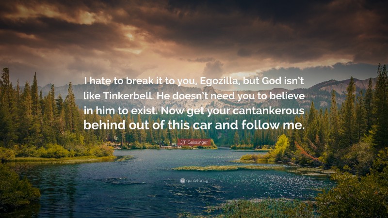 J.T. Geissinger Quote: “I hate to break it to you, Egozilla, but God isn’t like Tinkerbell. He doesn’t need you to believe in him to exist. Now get your cantankerous behind out of this car and follow me.”