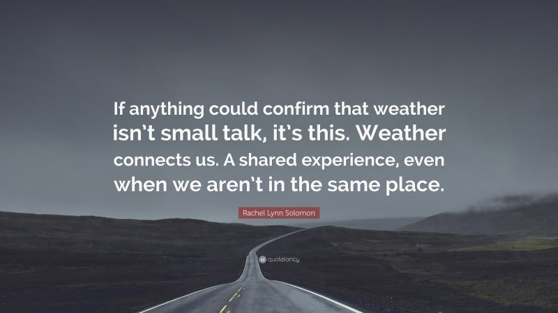 Rachel Lynn Solomon Quote: “If anything could confirm that weather isn’t small talk, it’s this. Weather connects us. A shared experience, even when we aren’t in the same place.”