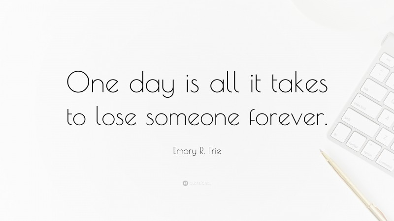 Emory R. Frie Quote: “One day is all it takes to lose someone forever.”
