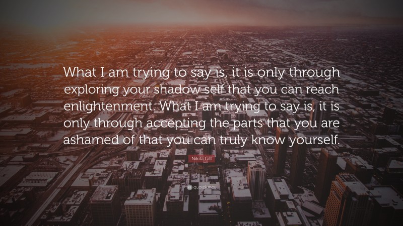 Nikita Gill Quote: “What I am trying to say is, it is only through exploring your shadow self that you can reach enlightenment. What I am trying to say is, it is only through accepting the parts that you are ashamed of that you can truly know yourself.”