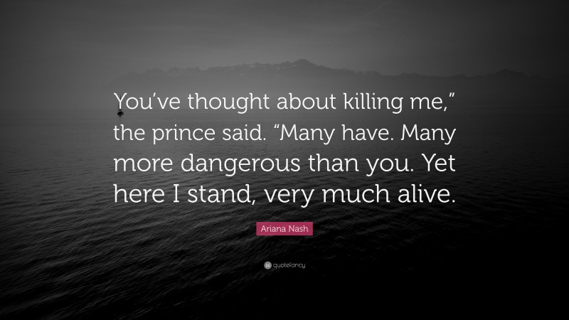 Ariana Nash Quote: “You’ve thought about killing me,” the prince said. “Many have. Many more dangerous than you. Yet here I stand, very much alive.”