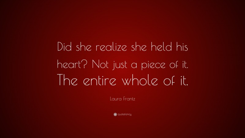 Laura Frantz Quote: “Did she realize she held his heart? Not just a piece of it. The entire whole of it.”