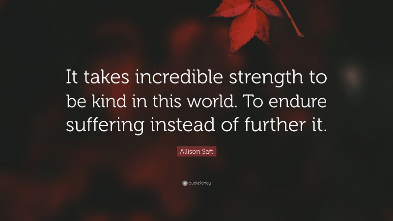 Allison Saft Quote: “It takes incredible strength to be kind in this world. To endure suffering instead of further it.”
