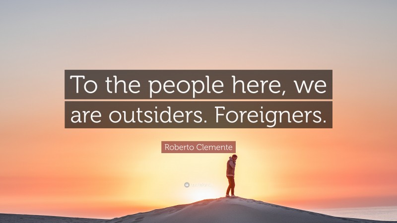 Roberto Clemente Quote: “To the people here, we are outsiders. Foreigners.”