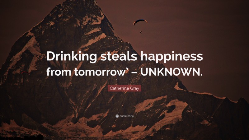 Catherine Gray Quote: “Drinking steals happiness from tomorrow’ – UNKNOWN.”