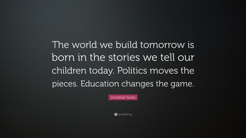 Jonathan Sacks Quote: “The world we build tomorrow is born in the stories we tell our children today. Politics moves the pieces. Education changes the game.”