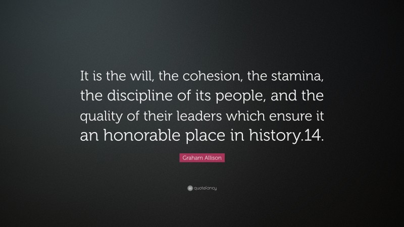 Graham Allison Quote: “It is the will, the cohesion, the stamina, the discipline of its people, and the quality of their leaders which ensure it an honorable place in history.14.”