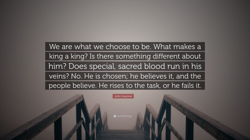 John Gwynne Quote: “We are what we choose to be. What makes a king a king? Is there something different about him? Does special, sacred blood run in his veins? No. He is chosen; he believes it, and the people believe. He rises to the task, or he fails it.”