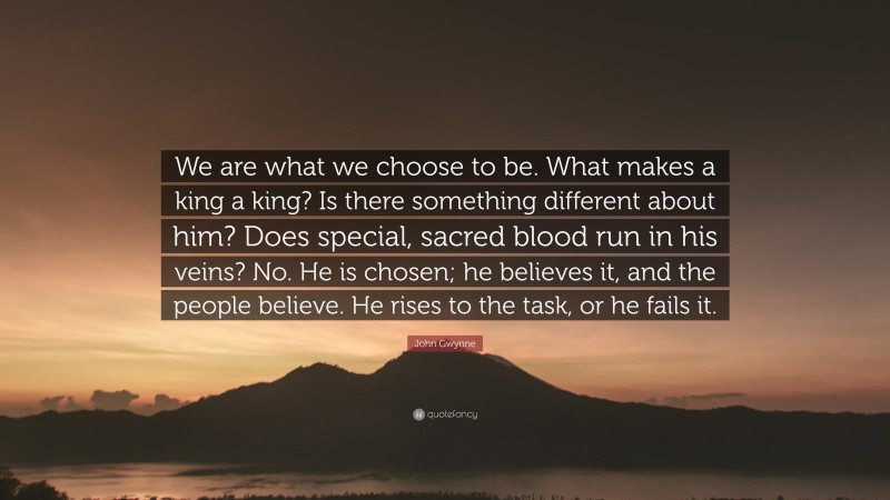 John Gwynne Quote: “We are what we choose to be. What makes a king a king? Is there something different about him? Does special, sacred blood run in his veins? No. He is chosen; he believes it, and the people believe. He rises to the task, or he fails it.”