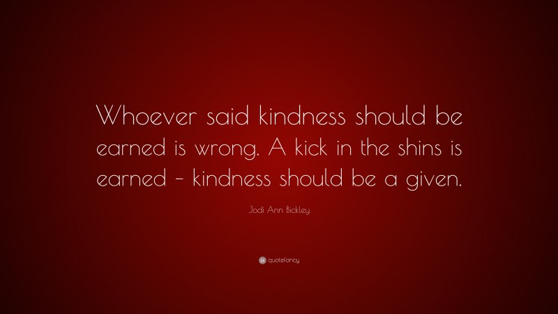 Jodi Ann Bickley Quote: “Whoever said kindness should be earned is wrong. A kick in the shins is earned – kindness should be a given.”