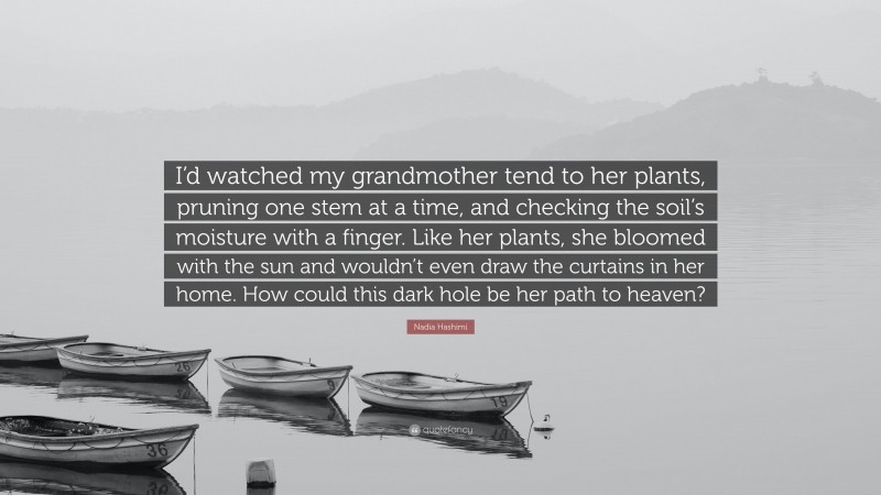 Nadia Hashimi Quote: “I’d watched my grandmother tend to her plants, pruning one stem at a time, and checking the soil’s moisture with a finger. Like her plants, she bloomed with the sun and wouldn’t even draw the curtains in her home. How could this dark hole be her path to heaven?”