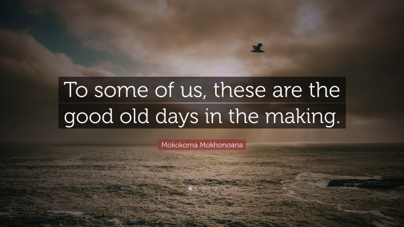 Mokokoma Mokhonoana Quote: “To some of us, these are the good old days in the making.”