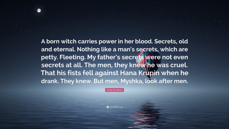 Andy Davidson Quote: “A born witch carries power in her blood. Secrets, old and eternal. Nothing like a man’s secrets, which are petty. Fleeting. My father’s secrets were not even secrets at all. The men, they knew he was cruel. That his fists fell against Hana Krupin when he drank. They knew. But men, Myshka, look after men.”