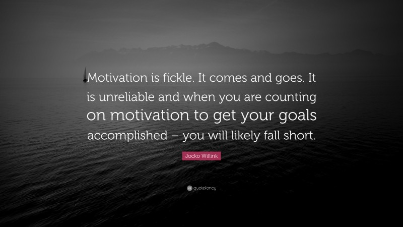 Jocko Willink Quote: “Motivation is fickle. It comes and goes. It is unreliable and when you are counting on motivation to get your goals accomplished – you will likely fall short.”