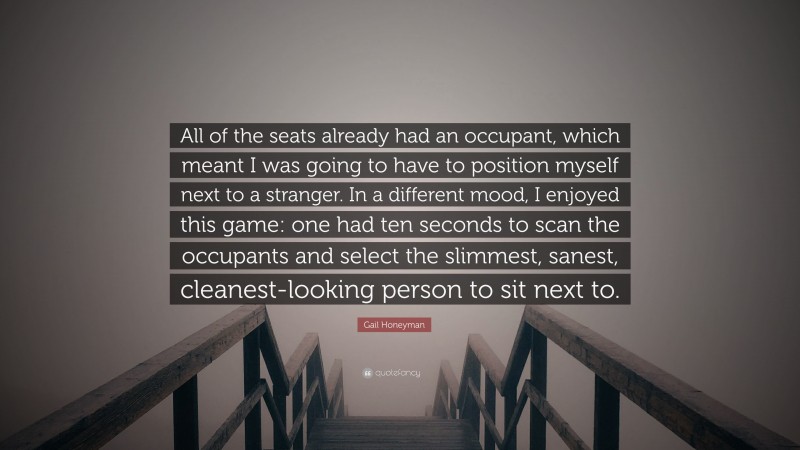 Gail Honeyman Quote: “All of the seats already had an occupant, which meant I was going to have to position myself next to a stranger. In a different mood, I enjoyed this game: one had ten seconds to scan the occupants and select the slimmest, sanest, cleanest-looking person to sit next to.”