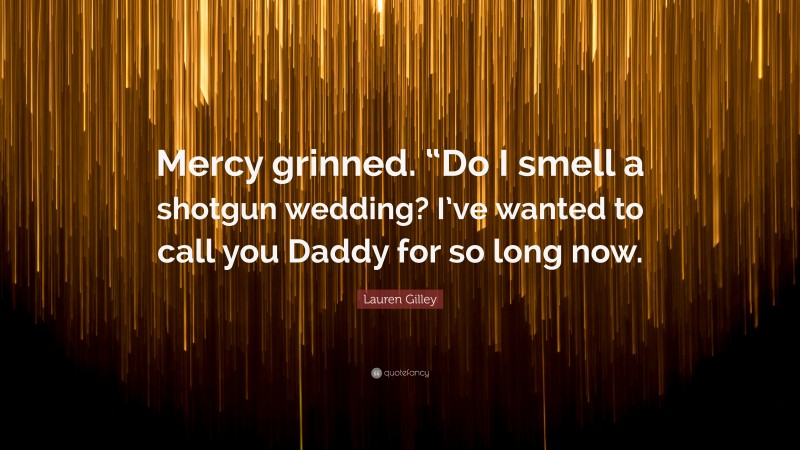 Lauren Gilley Quote: “Mercy grinned. “Do I smell a shotgun wedding? I’ve wanted to call you Daddy for so long now.”