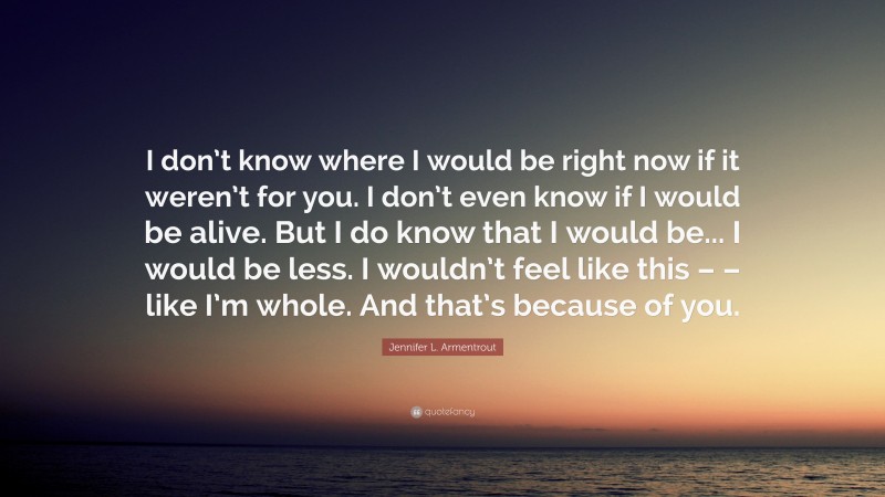 Jennifer L. Armentrout Quote: “I don’t know where I would be right now if it weren’t for you. I don’t even know if I would be alive. But I do know that I would be... I would be less. I wouldn’t feel like this – – like I’m whole. And that’s because of you.”