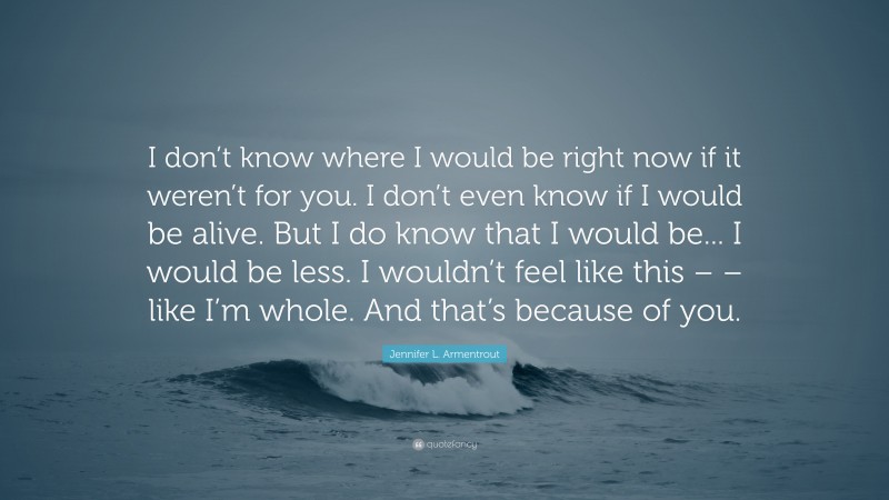 Jennifer L. Armentrout Quote: “I don’t know where I would be right now if it weren’t for you. I don’t even know if I would be alive. But I do know that I would be... I would be less. I wouldn’t feel like this – – like I’m whole. And that’s because of you.”