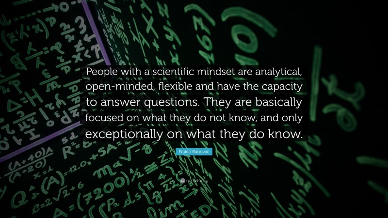 Eraldo Banovac Quote: “People with a scientific mindset are analytical, open-minded, flexible and have the capacity to answer questions. They are basically focused on what they do not know, and only exceptionally on what they do know.”