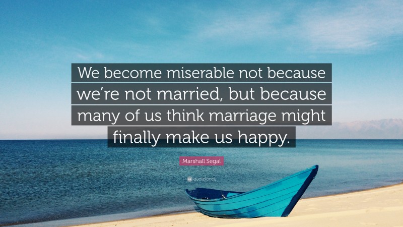 Marshall Segal Quote: “We become miserable not because we’re not married, but because many of us think marriage might finally make us happy.”