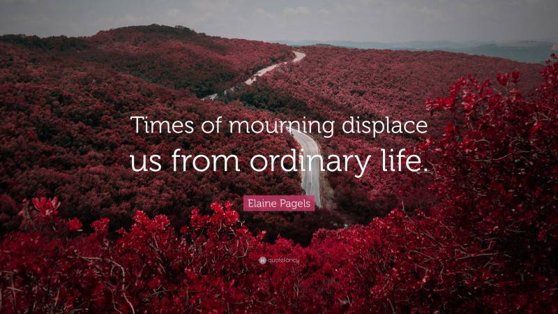 Elaine Pagels Quote: “Times of mourning displace us from ordinary life.”