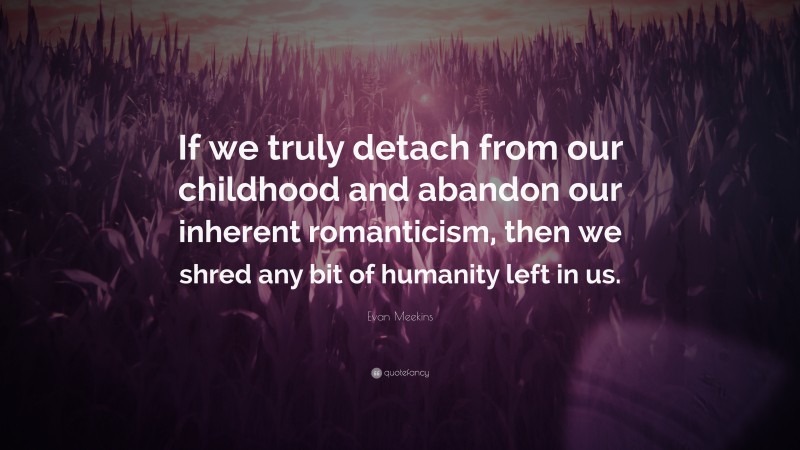 Evan Meekins Quote: “If we truly detach from our childhood and abandon our inherent romanticism, then we shred any bit of humanity left in us.”
