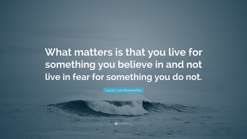Lauren Lee Merewether Quote: “What matters is that you live for something you believe in and not live in fear for something you do not.”