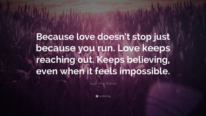 Susan May Warren Quote: “Because love doesn’t stop just because you run. Love keeps reaching out. Keeps believing, even when it feels impossible.”