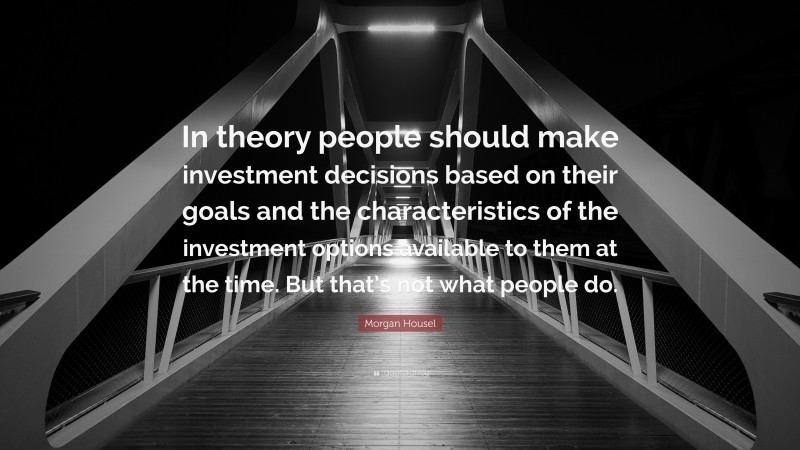 Morgan Housel Quote: “In theory people should make investment decisions based on their goals and the characteristics of the investment options available to them at the time. But that’s not what people do.”