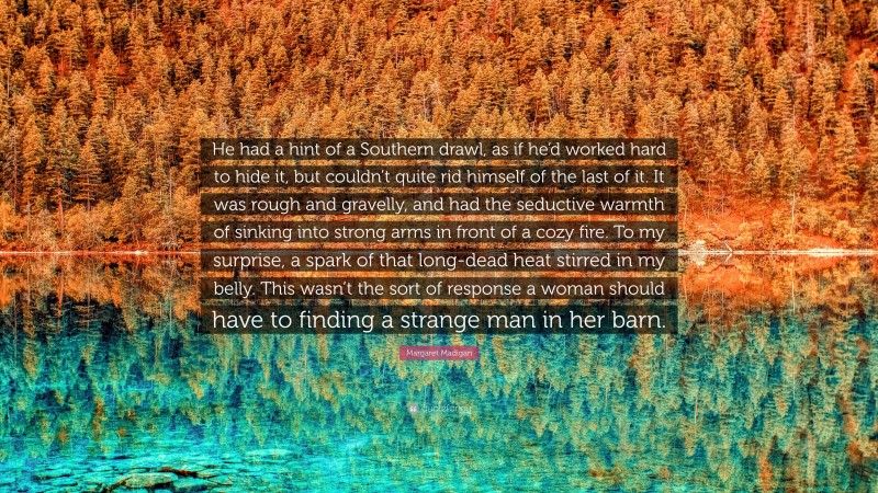 Margaret Madigan Quote: “He had a hint of a Southern drawl, as if he’d worked hard to hide it, but couldn’t quite rid himself of the last of it. It was rough and gravelly, and had the seductive warmth of sinking into strong arms in front of a cozy fire. To my surprise, a spark of that long-dead heat stirred in my belly. This wasn’t the sort of response a woman should have to finding a strange man in her barn.”