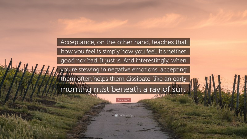 Alex Korb Quote: “Acceptance, on the other hand, teaches that how you feel is simply how you feel. It’s neither good nor bad. It just is. And interestingly, when you’re stewing in negative emotions, accepting them often helps them dissipate, like an early morning mist beneath a ray of sun.”