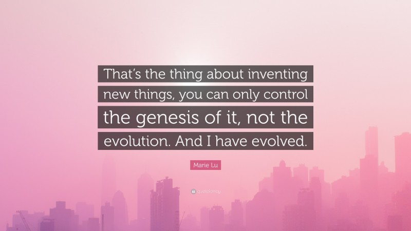 Marie Lu Quote: “That’s the thing about inventing new things, you can only control the genesis of it, not the evolution. And I have evolved.”