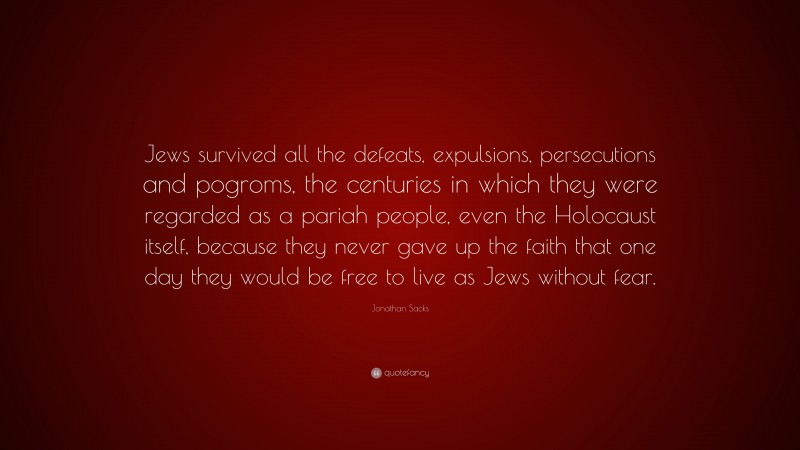 Jonathan Sacks Quote: “Jews survived all the defeats, expulsions, persecutions and pogroms, the centuries in which they were regarded as a pariah people, even the Holocaust itself, because they never gave up the faith that one day they would be free to live as Jews without fear.”