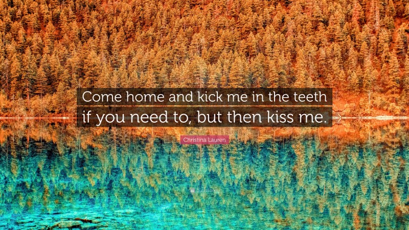 Christina Lauren Quote: “Come home and kick me in the teeth if you need to, but then kiss me.”