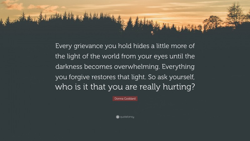 Donna Goddard Quote: “Every grievance you hold hides a little more of the light of the world from your eyes until the darkness becomes overwhelming. Everything you forgive restores that light. So ask yourself, who is it that you are really hurting?”