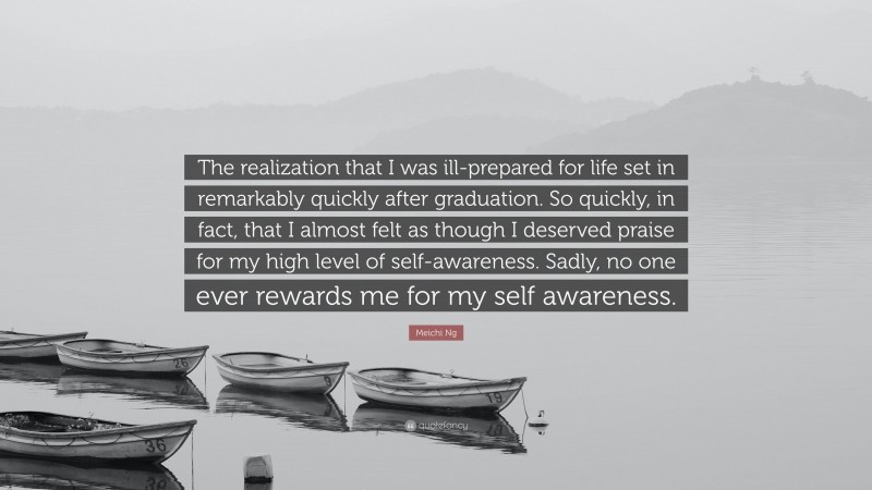 Meichi Ng Quote: “The realization that I was ill-prepared for life set in remarkably quickly after graduation. So quickly, in fact, that I almost felt as though I deserved praise for my high level of self-awareness. Sadly, no one ever rewards me for my self awareness.”