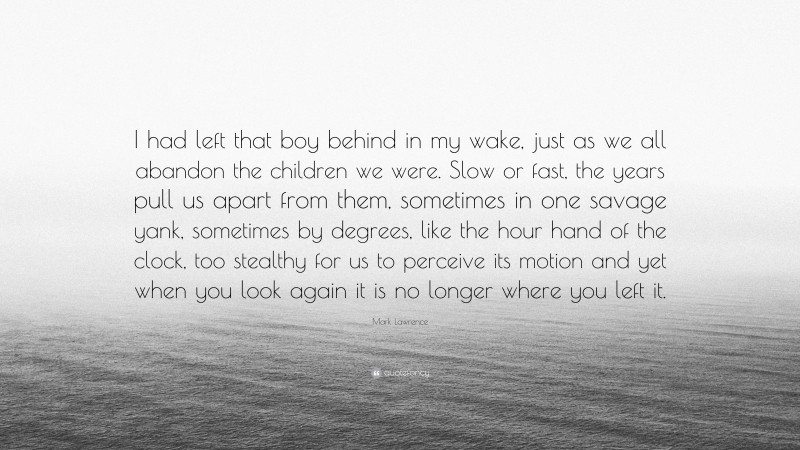 Mark Lawrence Quote: “I had left that boy behind in my wake, just as we all abandon the children we were. Slow or fast, the years pull us apart from them, sometimes in one savage yank, sometimes by degrees, like the hour hand of the clock, too stealthy for us to perceive its motion and yet when you look again it is no longer where you left it.”