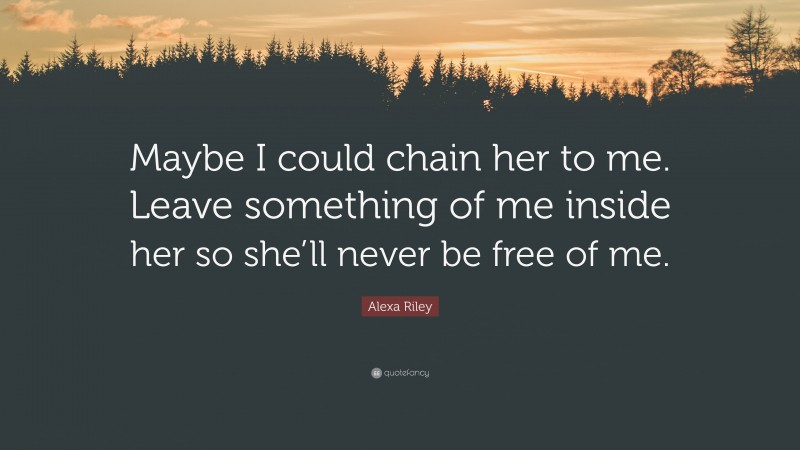 Alexa Riley Quote: “Maybe I could chain her to me. Leave something of me inside her so she’ll never be free of me.”