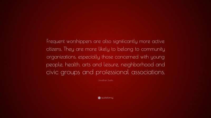 Jonathan Sacks Quote: “Frequent worshippers are also significantly more active citizens. They are more likely to belong to community organizations, especially those concerned with young people, health, arts and leisure, neighborhood and civic groups and professional associations.”